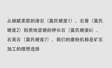 從細(xì)膩柔軟的滑石（莫氏硬度1）、石膏（莫氏硬度2）到質(zhì)地堅(jiān)硬的鉀長(zhǎng)石（莫氏硬度6）、石英石（莫氏硬度7），我們的磨粉機(jī)都是礦石加工的理想選擇。